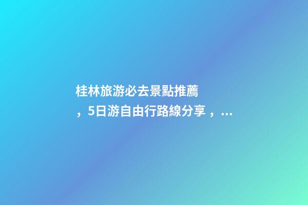 桂林旅游必去景點推薦，5日游自由行路線分享，真實經(jīng)歷分享攻略